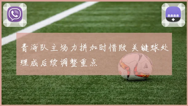 青海队主场力拼加时惜败 关键球处理成后续调整重点