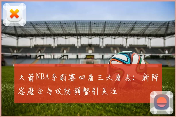 火箭NBA季前赛回看三大看点：新阵容磨合与攻防调整引关注