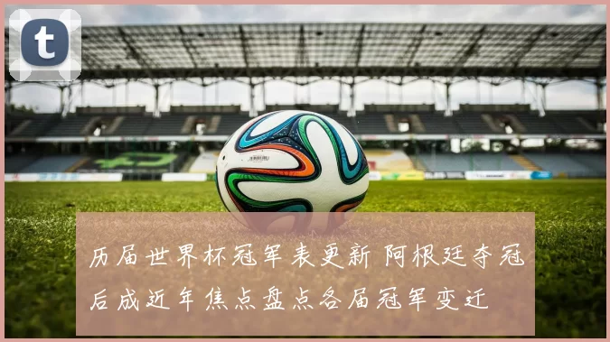 历届世界杯冠军表更新 阿根廷夺冠后成近年焦点盘点各届冠军变迁