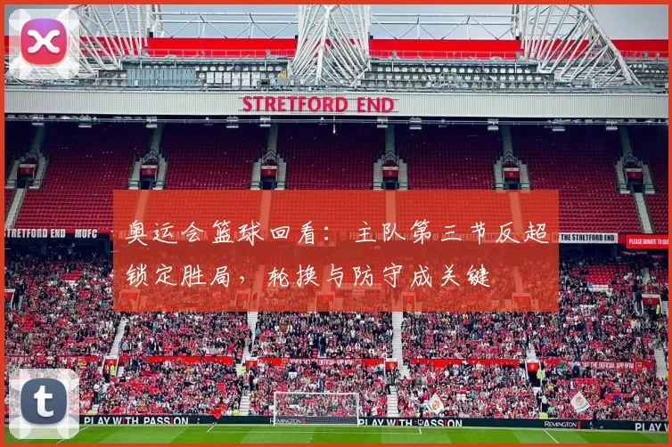 奥运会篮球回看：主队第三节反超锁定胜局，轮换与防守成关键