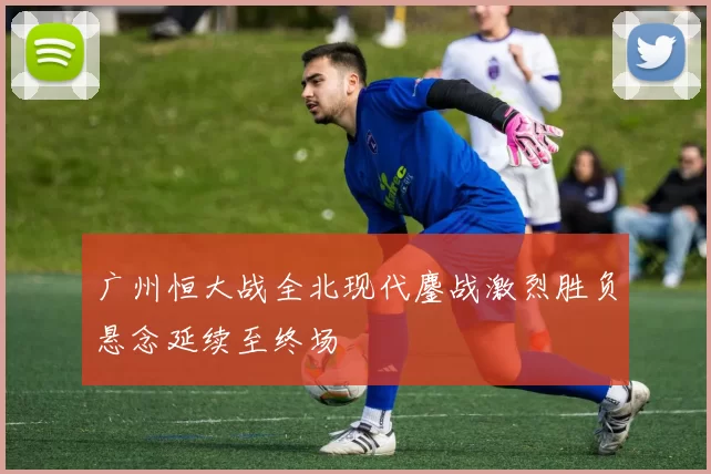 广州恒大战全北现代鏖战激烈胜负悬念延续至终场