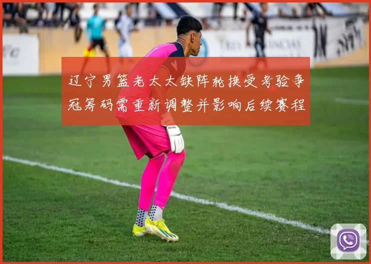 辽宁男篮老太太缺阵轮换受考验争冠筹码需重新调整并影响后续赛程表现