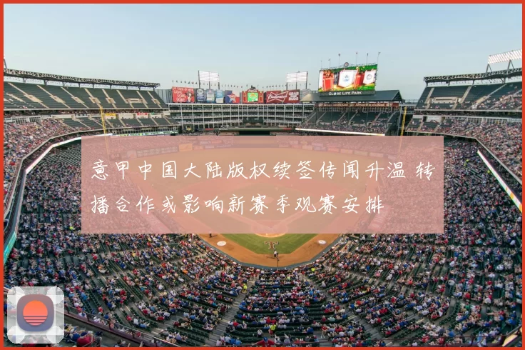 意甲中国大陆版权续签传闻升温 转播合作或影响新赛季观赛安排