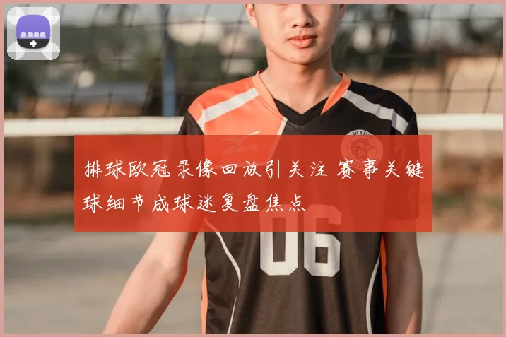 排球欧冠录像回放引关注 赛事关键球细节成球迷复盘焦点