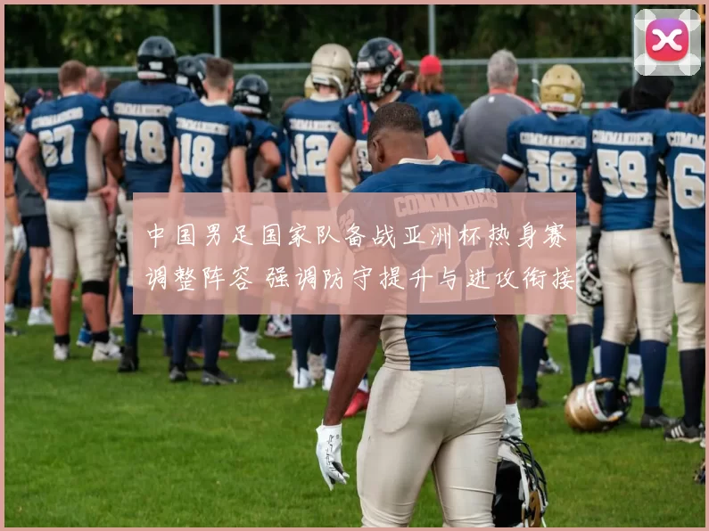 中国男足国家队备战亚洲杯热身赛调整阵容 强调防守提升与进攻衔接