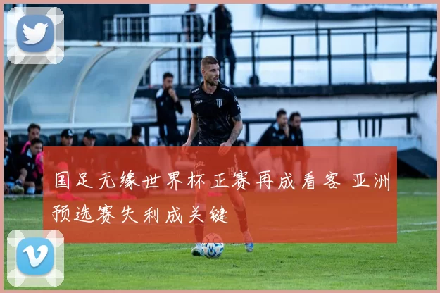 国足无缘世界杯正赛再成看客 亚洲预选赛失利成关键