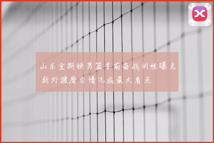 山东金斯顿男篮季前备战训练曝光 新外援磨合情况成最大看点