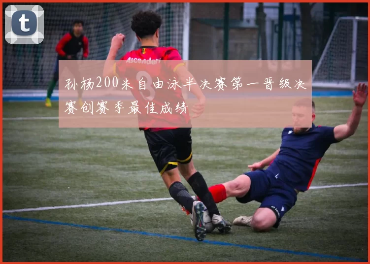 孙杨200米自由泳半决赛第一晋级决赛创赛季最佳成绩