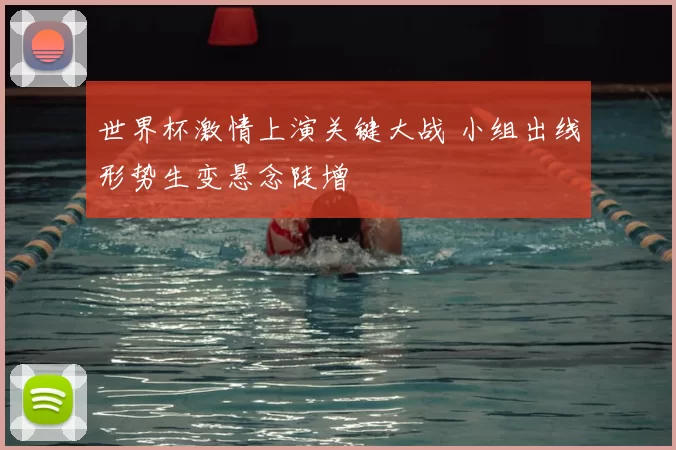 世界杯激情上演关键大战 小组出线形势生变悬念陡增