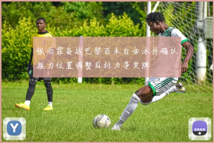 张雨霏备战巴黎百米自由泳并确认接力位置调整目标力争奖牌