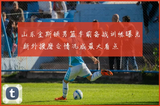 山东金斯顿男篮季前备战训练曝光 新外援磨合情况成最大看点