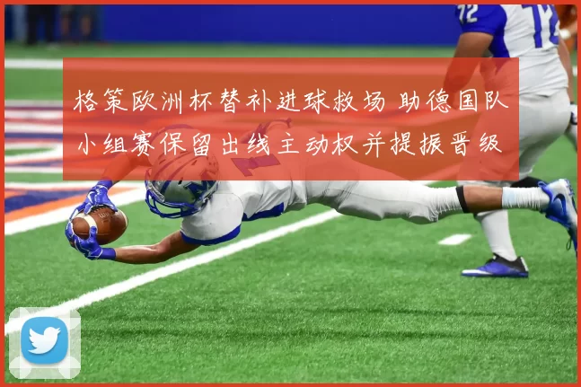 格策欧洲杯替补进球救场 助德国队小组赛保留出线主动权并提振晋级希望