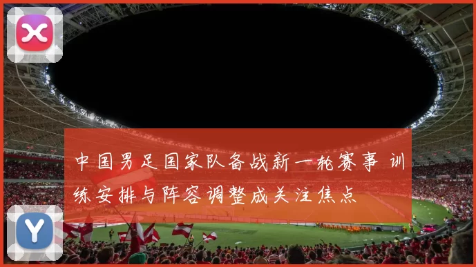 中国男足国家队备战新一轮赛事 训练安排与阵容调整成关注焦点