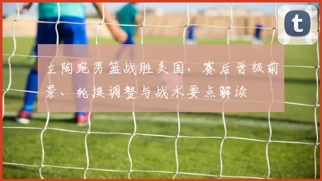 立陶宛男篮战胜美国，赛后晋级前景、轮换调整与战术要点解读