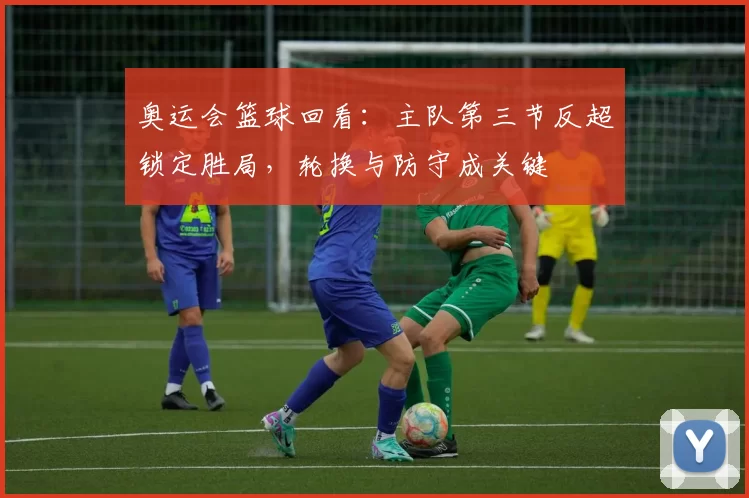 奥运会篮球回看：主队第三节反超锁定胜局，轮换与防守成关键