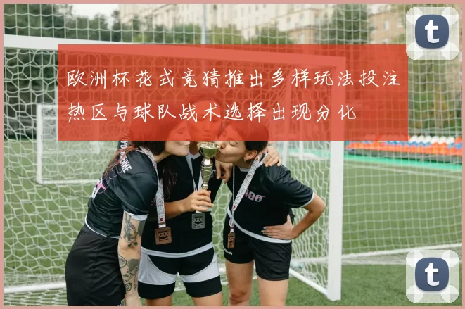 欧洲杯花式竞猜推出多样玩法投注热区与球队战术选择出现分化