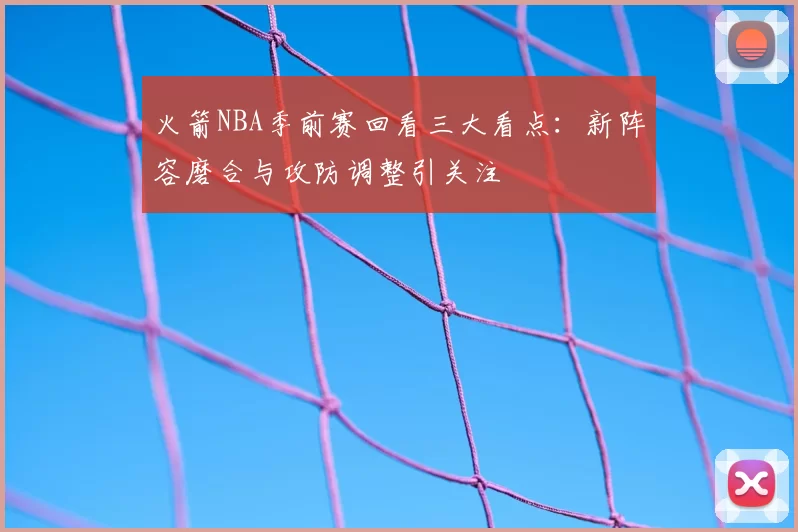 火箭NBA季前赛回看三大看点：新阵容磨合与攻防调整引关注