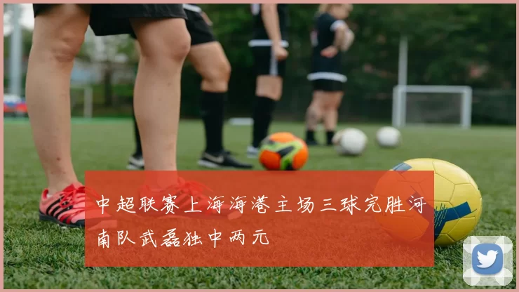 中超联赛上海海港主场三球完胜河南队武磊独中两元