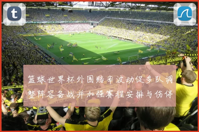 篮球世界杯外围赔率波动促多队调整阵容备战并加强赛程安排与伤停应对