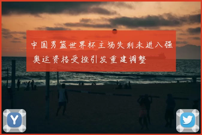 中国男篮世界杯主场失利未进八强 奥运资格受挫引发重建调整