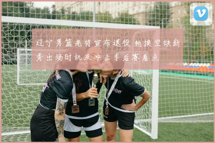 辽宁男篮老将宣布退役 轮换空缺新秀出场时机及冲击季后赛看点