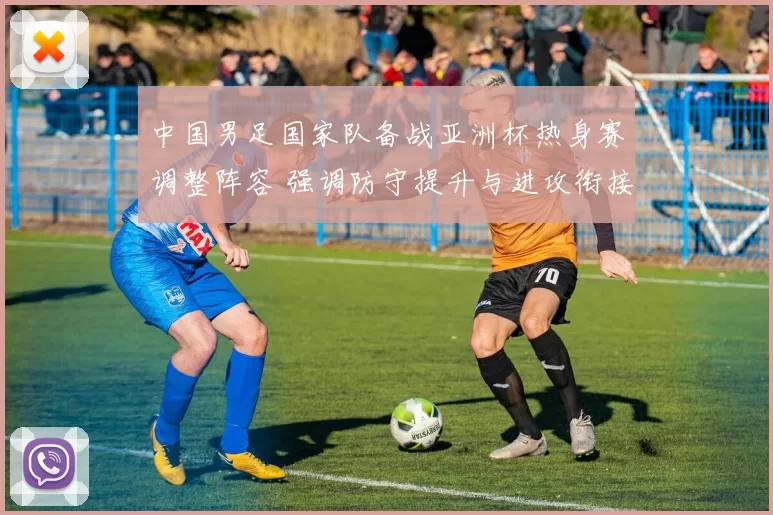 中国男足国家队备战亚洲杯热身赛调整阵容 强调防守提升与进攻衔接