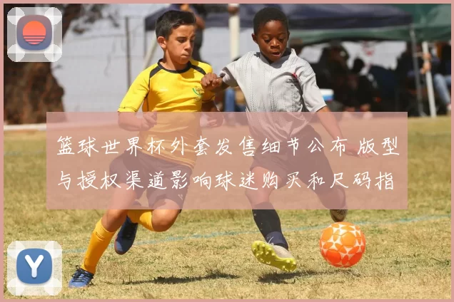 篮球世界杯外套发售细节公布 版型与授权渠道影响球迷购买和尺码指导