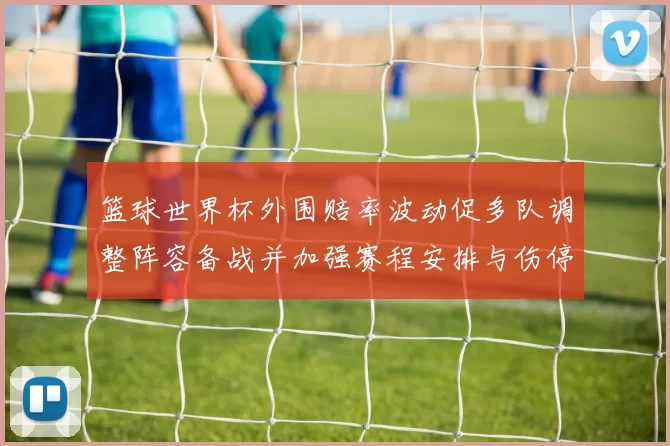 篮球世界杯外围赔率波动促多队调整阵容备战并加强赛程安排与伤停应对