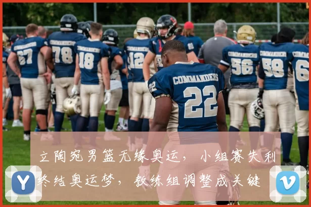 立陶宛男篮无缘奥运，小组赛失利终结奥运梦，教练组调整成关键