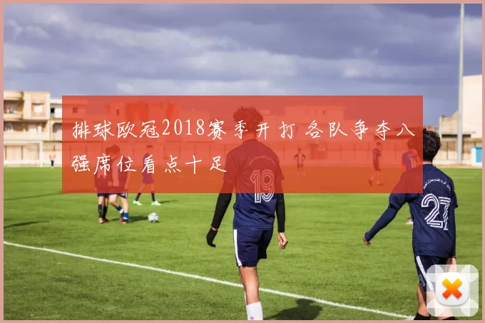 排球欧冠2018赛季开打 各队争夺八强席位看点十足