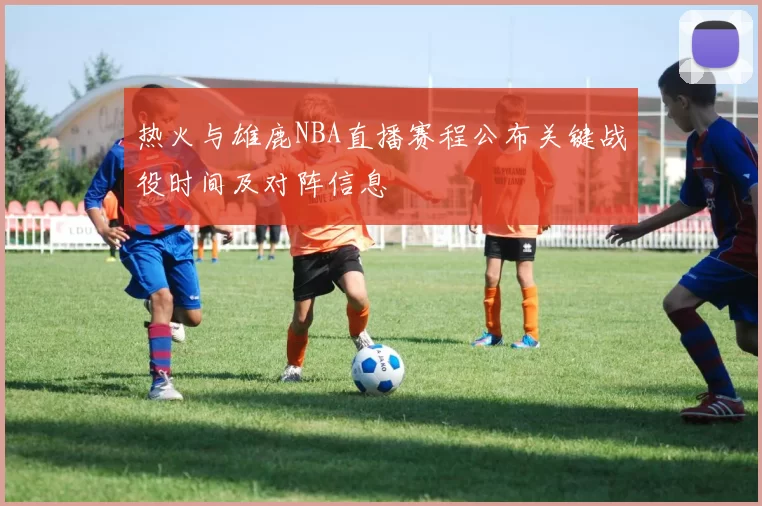 热火与雄鹿NBA直播赛程公布关键战役时间及对阵信息
