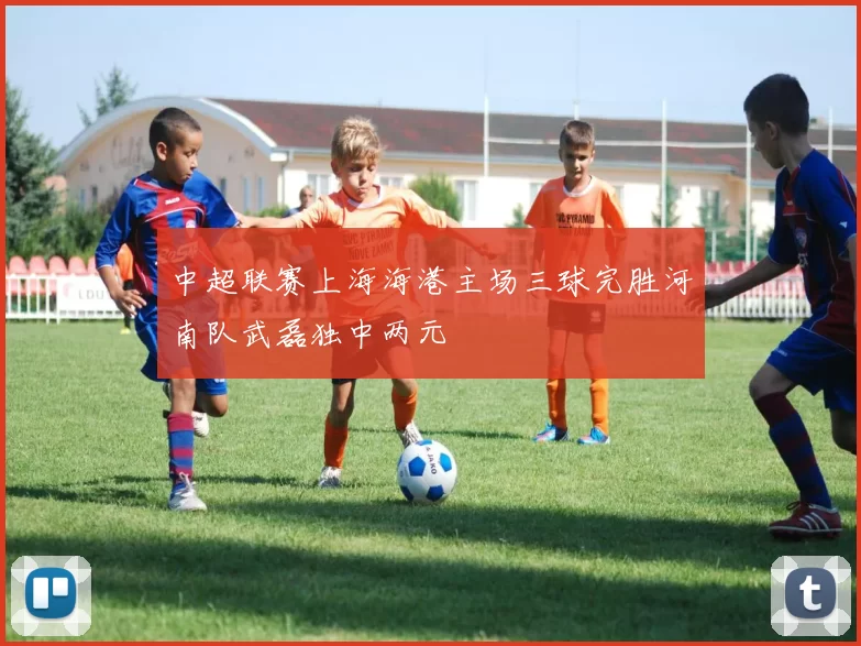 中超联赛上海海港主场三球完胜河南队武磊独中两元
