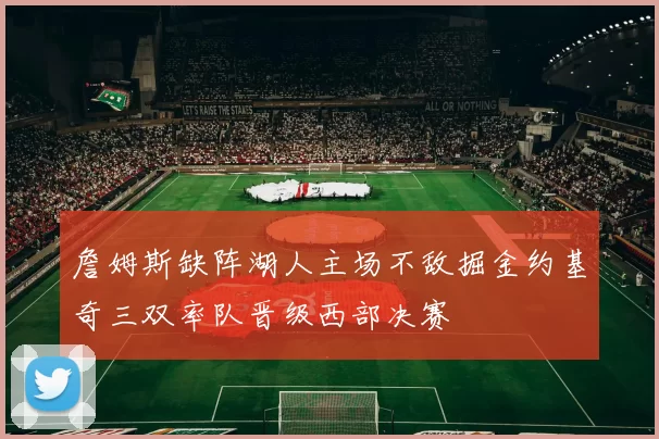 詹姆斯缺阵湖人主场不敌掘金约基奇三双率队晋级西部决赛
