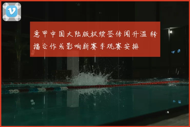 意甲中国大陆版权续签传闻升温 转播合作或影响新赛季观赛安排