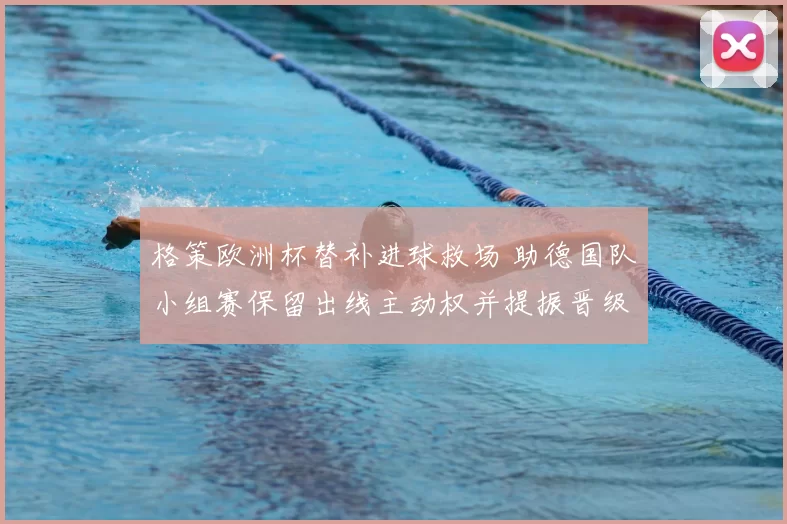 格策欧洲杯替补进球救场 助德国队小组赛保留出线主动权并提振晋级希望