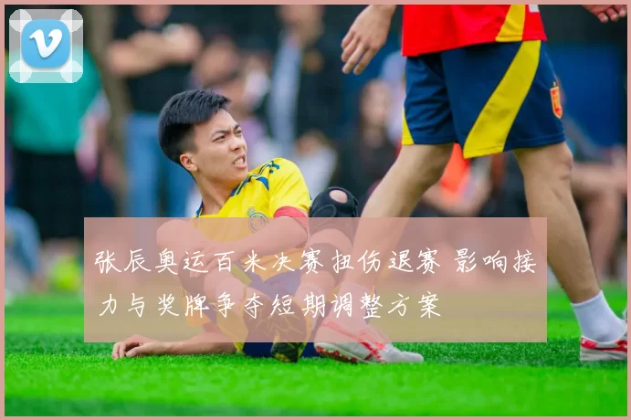 张辰奥运百米决赛扭伤退赛 影响接力与奖牌争夺短期调整方案